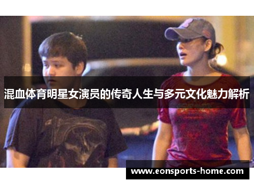 混血体育明星女演员的传奇人生与多元文化魅力解析