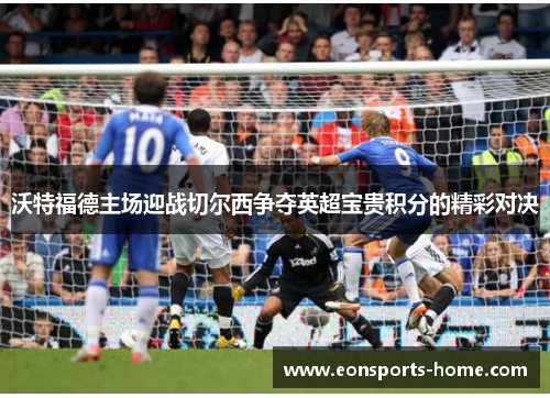 沃特福德主场迎战切尔西争夺英超宝贵积分的精彩对决